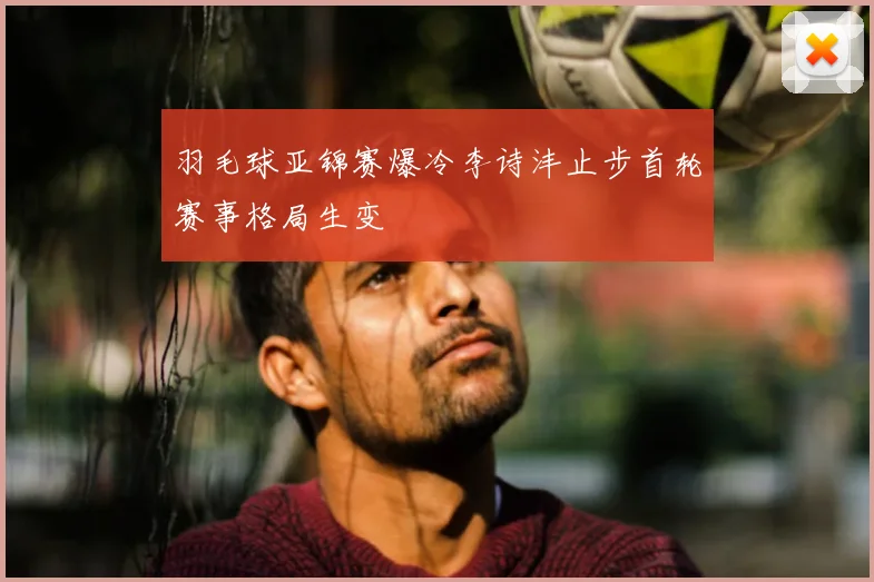 羽毛球亚锦赛爆冷李诗沣止步首轮赛事格局生变